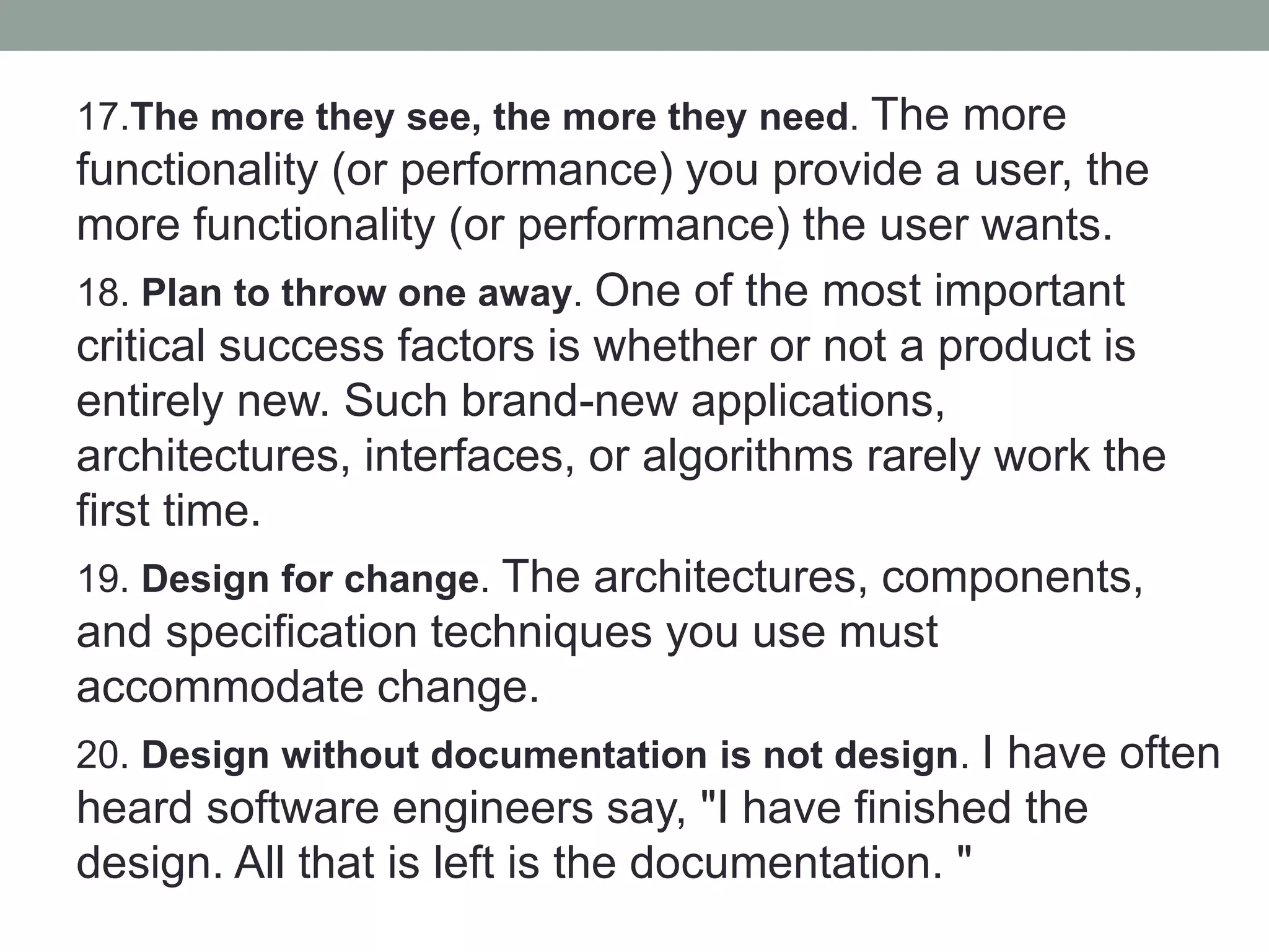 17.The more they see, the more they need. The more
functionality (or performance) you provide a user, the
more functionality (or performance) the user wants.
18. Plan to throw one away. One of the most important
critical success factors is whether or not a product is
entirely new. Such brand-new applications,
architectures, interfaces, or algorithms rarely work the
first time.
19. Design for change. The architectures, components,
and specification techniques you use must
accommodate change.
20. Design without documentation is not design. I have often
heard software engineers say, "I have finished the
design. All that is left is the documentation. "
 