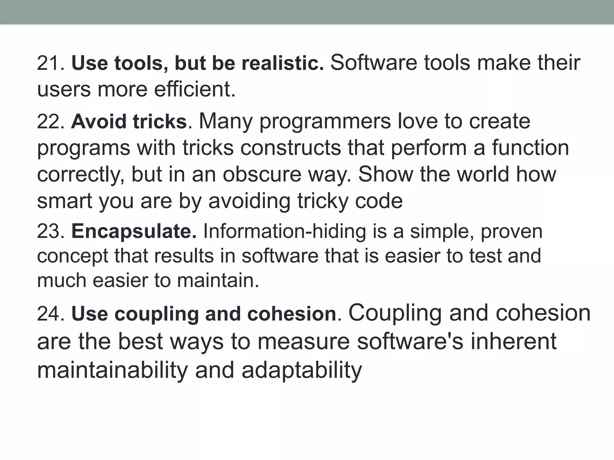 21. Use tools, but be realistic. Software tools make their
users more efficient.
22. Avoid tricks. Many programmers love to create
programs with tricks constructs that perform a function
correctly, but in an obscure way. Show the world how
smart you are by avoiding tricky code
23. Encapsulate. Information-hiding is a simple, proven
concept that results in software that is easier to test and
much easier to maintain.
24. Use coupling and cohesion. Coupling and cohesion
are the best ways to measure software's inherent
maintainability and adaptability
 