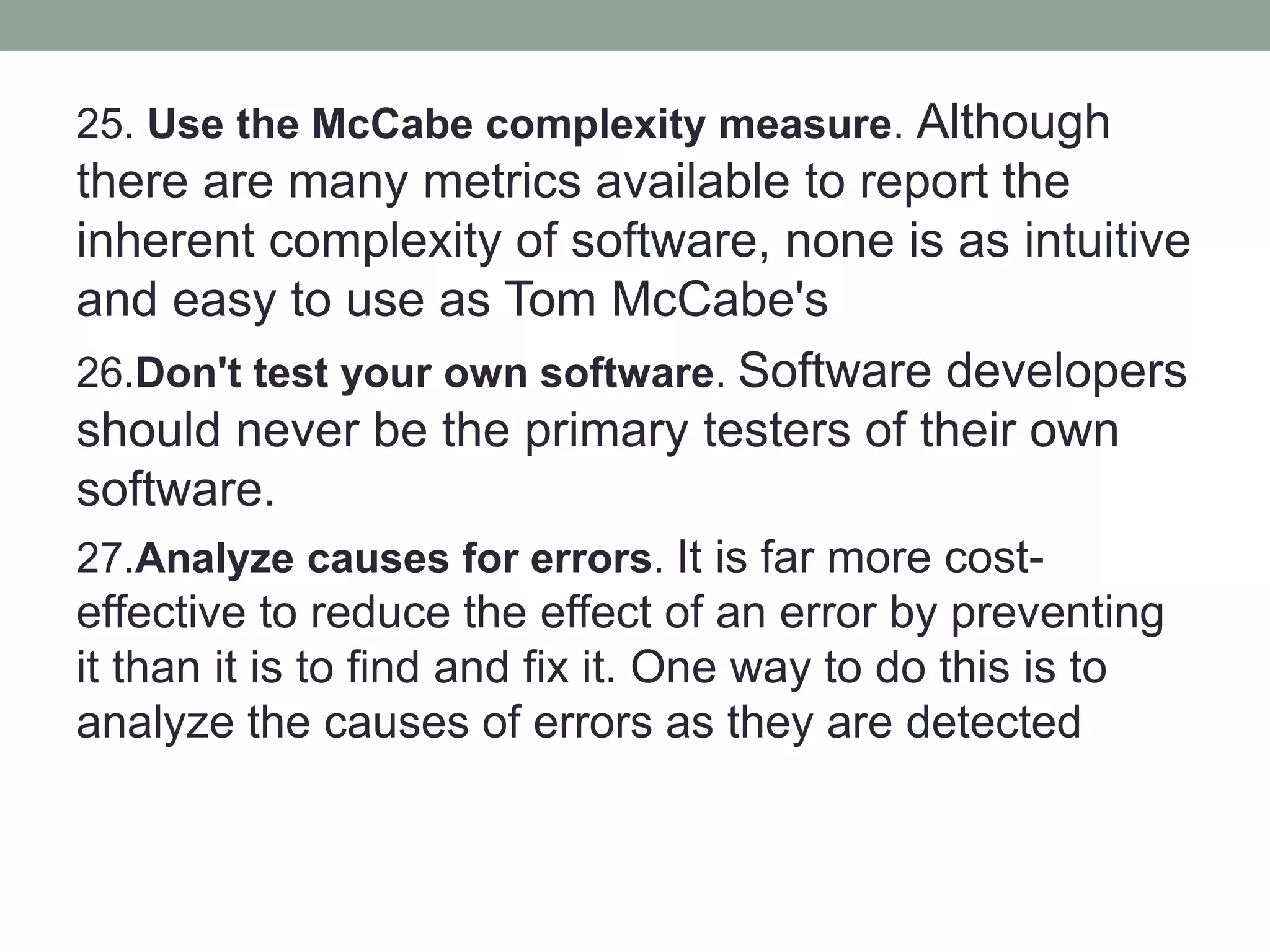 25. Use the McCabe complexity measure. Although
there are many metrics available to report the
inherent complexity of software, none is as intuitive
and easy to use as Tom McCabe's
26.Don't test your own software. Software developers
should never be the primary testers of their own
software.
27.Analyze causes for errors. It is far more cost-
effective to reduce the effect of an error by preventing
it than it is to find and fix it. One way to do this is to
analyze the causes of errors as they are detected
 