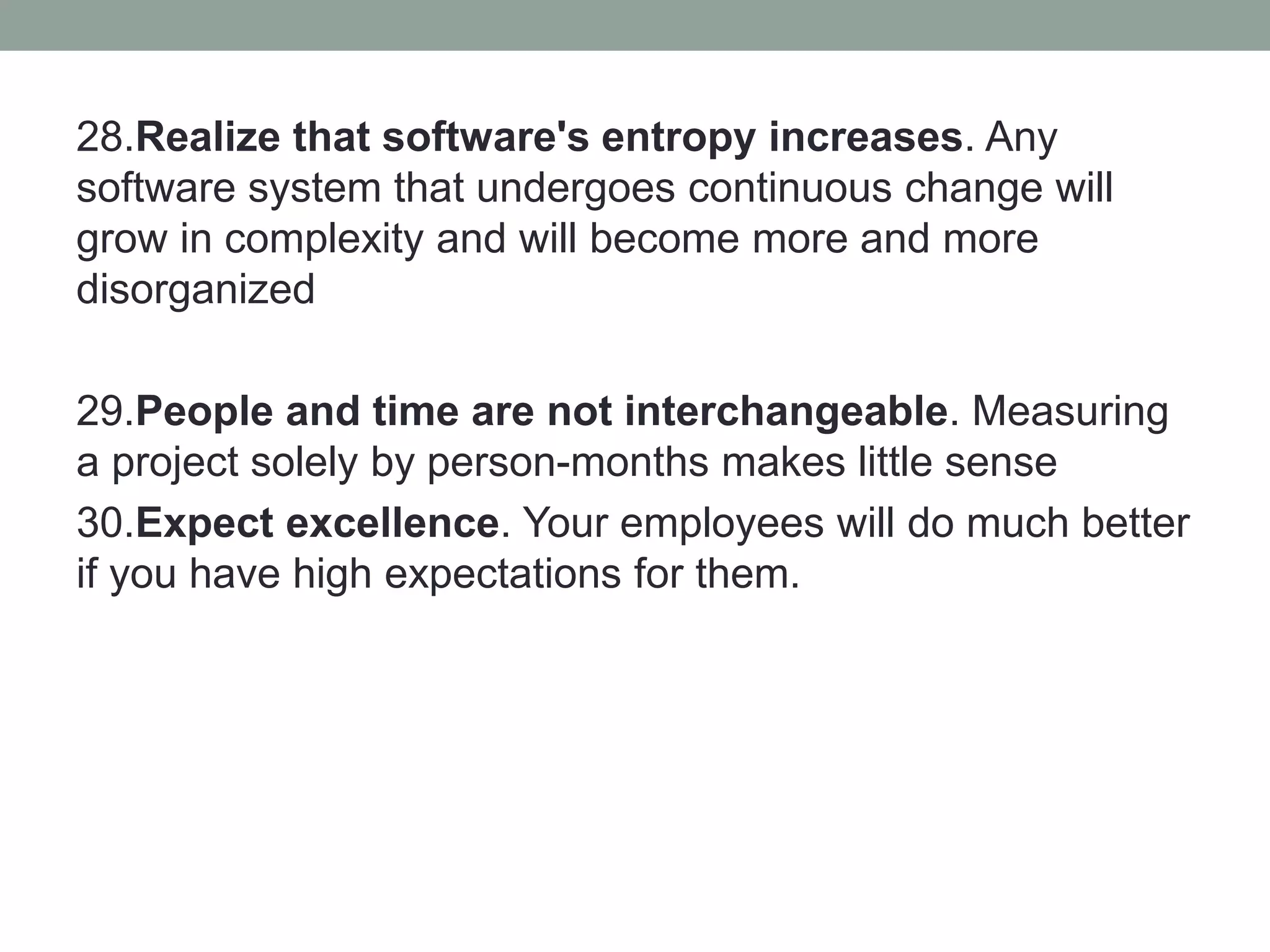 28.Realize that software's entropy increases. Any
software system that undergoes continuous change will
grow in complexity and will become more and more
disorganized
29.People and time are not interchangeable. Measuring
a project solely by person-months makes little sense
30.Expect excellence. Your employees will do much better
if you have high expectations for them.
 