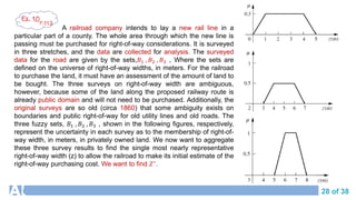 28 of 38
A railroad company intends to lay a new rail line in a
particular part of a county. The whole area through which the new line is
passing must be purchased for right-of-way considerations. It is surveyed
in three stretches, and the data are collected for analysis. The surveyed
data for the road are given by the sets,𝐵1 , 𝐵2 , 𝐵3 , Where the sets are
defined on the universe of right-of-way widths, in meters. For the railroad
to purchase the land, it must have an assessment of the amount of land to
be bought. The three surveys on right-of-way width are ambiguous,
however, because some of the land along the proposed railway route is
already public domain and will not need to be purchased. Additionally, the
original surveys are so old (circa 1860) that some ambiguity exists on
boundaries and public right-of-way for old utility lines and old roads. The
three fuzzy sets, 𝐵1 , 𝐵2 , 𝐵3 , shown in the following figures, respectively,
represent the uncertainty in each survey as to the membership of right-of-
way width, in meters, in privately owned land. We now want to aggregate
these three survey results to find the single most nearly representative
right-of-way width (z) to allow the railroad to make its initial estimate of the
right-of-way purchasing cost. We want to find 𝑍∗.
Ex. 10
P.112
 