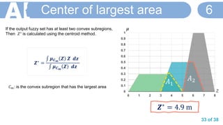 33 of 38
Center of largest area 6
𝒁∗ =
‫׬‬ 𝝁 𝑪 𝒎
𝒁 𝒁 𝒅𝒛
‫׬‬ 𝝁 𝑪 𝒎
𝒁 𝒅𝒛
0
0.1
0.2
0.3
0.4
0.5
0.6
0.7
0.8
0.9
1
0 1 2 3 4 5 6 7 8
𝞵
Z
𝒁∗
= 4.9 m
𝐴1
𝐴2
If the output fuzzy set has at least two convex subregions,
Then 𝑍∗ is calculated using the centroid method.
𝐶 𝑚: is the convex subregion that has the largest area
 