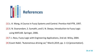 36 of 38
References
[1] L.-X. Wang, A Course in Fuzzy Systems and Control. Prentice Hall PTR, 1997.
[2] S. N. Sivanandam, S. Sumathi, and S. N. Deepa, Introduction to Fuzzy Logic
using MATLAB. Springer, 2006.
[3] T. J. Ross, Fuzzy Logic with Engineering Applications, 2nd ed. Wiley, 2004.
[4] Essam Nabil, “Autonomous driving car,” March,2019, pp. 1–13.[presentation].
 