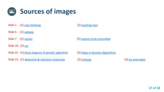 37 of 38
Slide 1 : [1] man thinking [2] working man
Slide 6 : [2] subway
Slide 7 : [1] sensor [2] system to be controlled
Slide 10 : [1] car
Slide 21 : [1] block diagram of genetic algorithm [2] Steps in Genetic Algorithms
Slide 23 : [1] deductive & inductive reasoning [2] entropy [3] ice and water
Sources of images
 