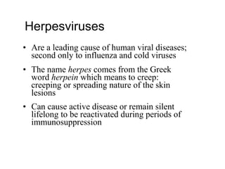 • Are a leading cause of human viral diseases;
second only to influenza and cold viruses
• The name herpes comes from the Greek
word herpein which means to creep:
creeping or spreading nature of the skin
lesions
• Can cause active disease or remain silent
lifelong to be reactivated during periods of
immunosuppression
Herpesviruses
 