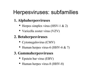 1. Alphaherpesviruses
 Herpes simplex virus (HSV-1 & 2)
 Varicella zoster virus (VZV)
2. Betaherpesviruses
 Cytomegalovirus (CMV)
 Human herpes virus-6 (HHV-6 & 7)
3. Gammaherpesviruses
 Epstein bar virus (EBV)
 Human herpes virus-8 (HHV-8)
Herpesviruses: subfamilies
 