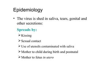 Epidemiology
• The virus is shed in saliva, tears, genital and
other secretions:
Spreads by:
Kissing
Sexual contact
Use of utensils contaminated with saliva
Mother to child during birth and postnatal
Mother to fetus in utero
 