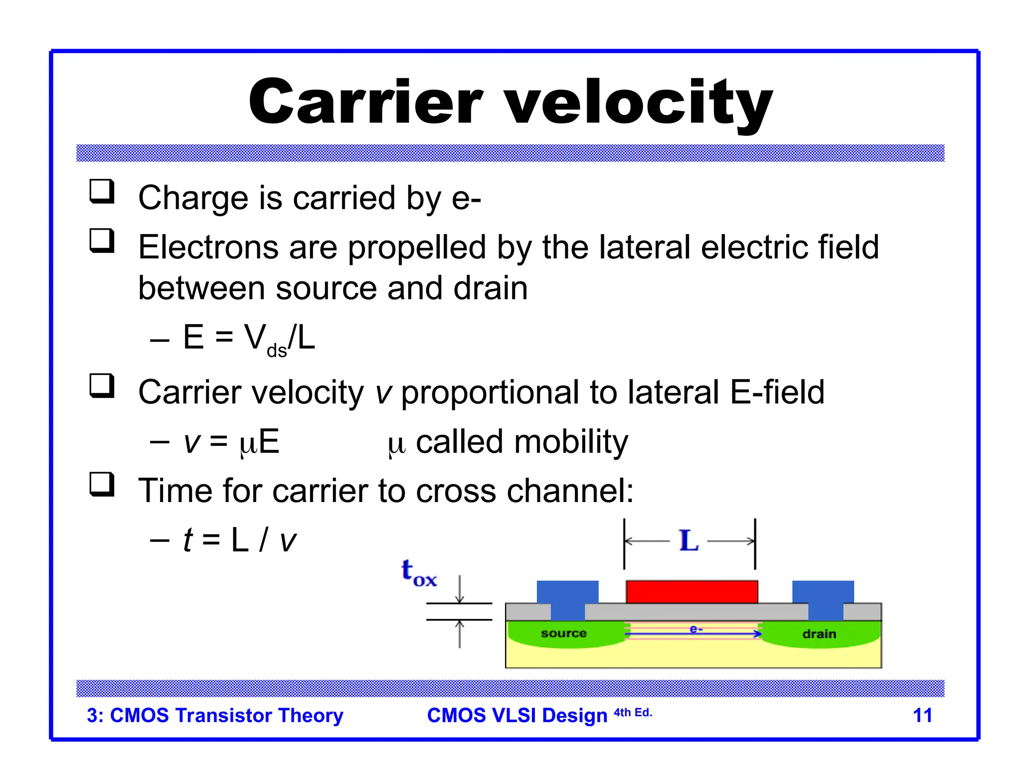 CMOS VLSI Design
CMOS VLSI Design 4th Ed.
3: CMOS Transistor Theory 11
Carrier velocity
 Charge is carried by e-
 Electrons are propelled by the lateral electric field
between source and drain
– E = Vds/L
 Carrier velocity v proportional to lateral E-field
– v = E  called mobility
 Time for carrier to cross channel:
– t = L / v
 