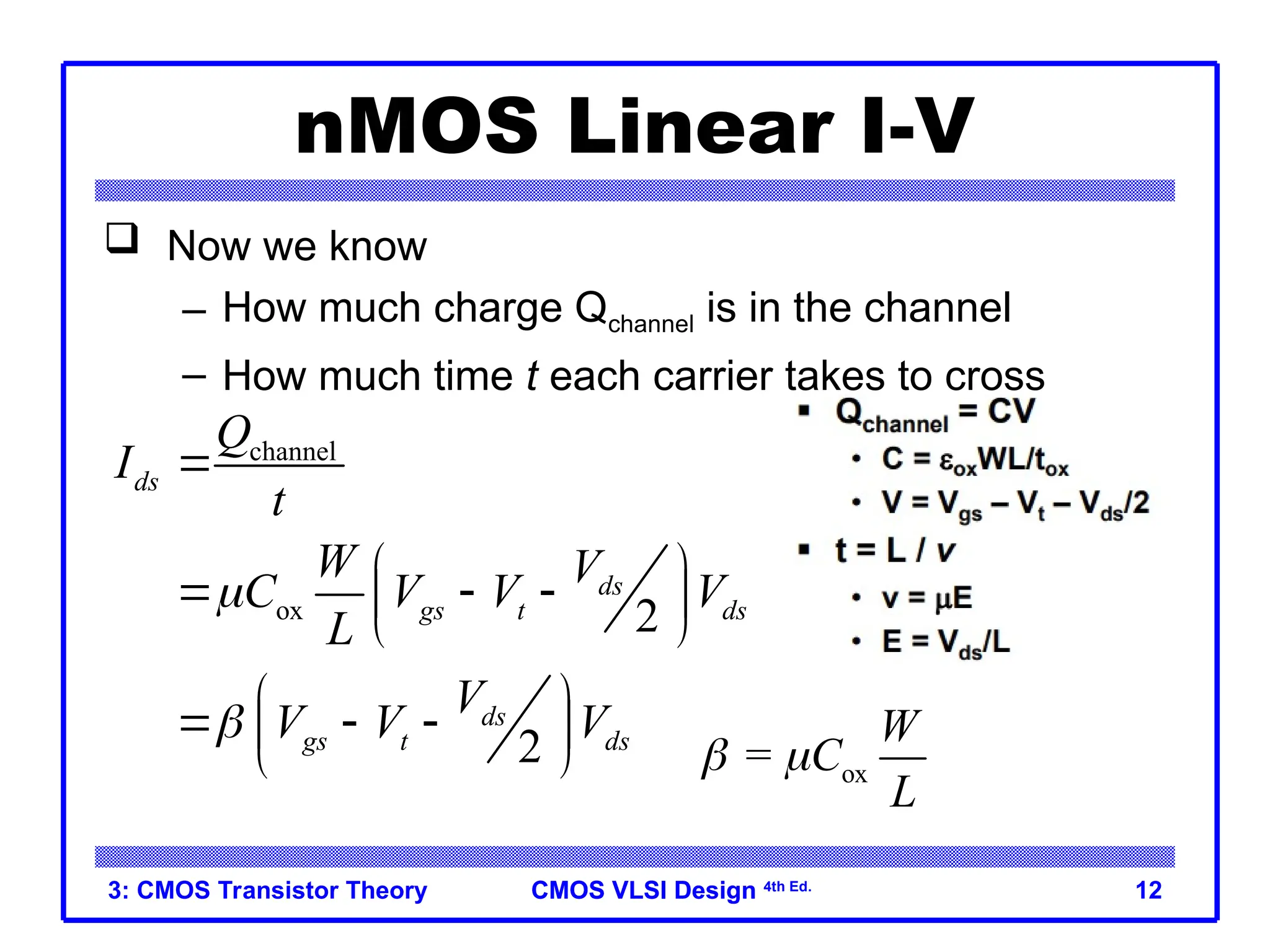CMOS VLSI Design
CMOS VLSI Design 4th Ed.
3: CMOS Transistor Theory 12
nMOS Linear I-V
 Now we know
– How much charge Qchannel is in the channel
– How much time t each carrier takes to cross
channel
ox 2
2
ds
ds
gs t ds
ds
gs t ds
Q
I
t
W V
C V V V
L
V
V V V



 
  
 
 
 
  
 
  ox
=
W
C
L
 
 