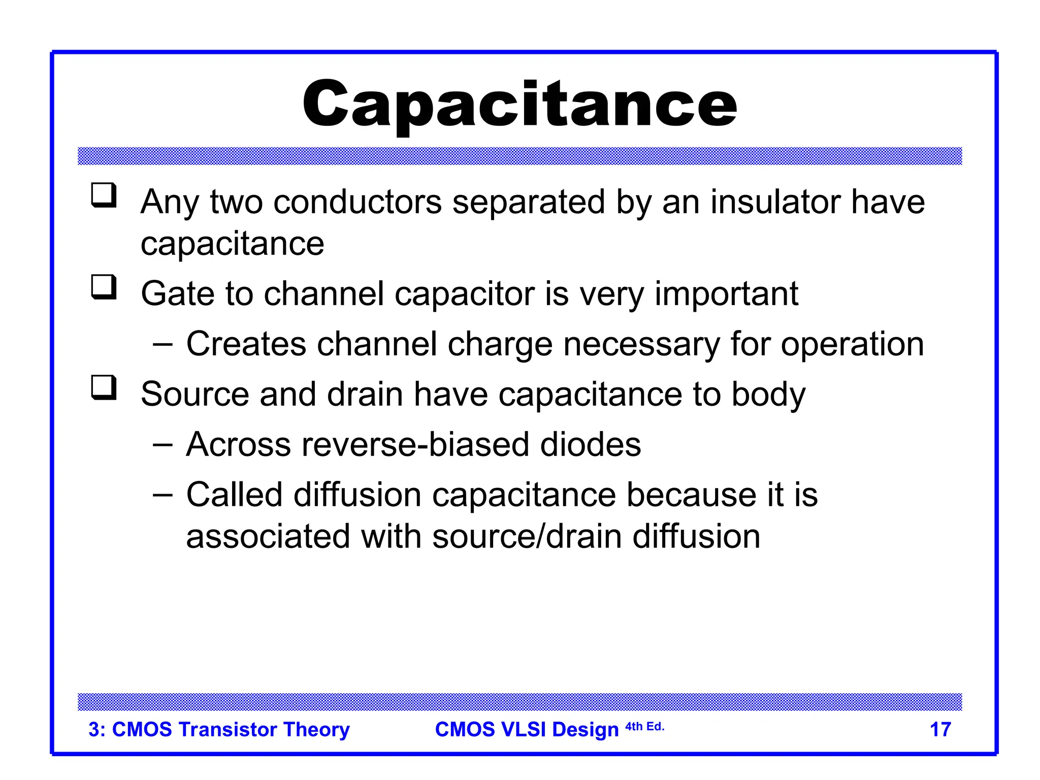 CMOS VLSI Design
CMOS VLSI Design 4th Ed.
3: CMOS Transistor Theory 17
Capacitance
 Any two conductors separated by an insulator have
capacitance
 Gate to channel capacitor is very important
– Creates channel charge necessary for operation
 Source and drain have capacitance to body
– Across reverse-biased diodes
– Called diffusion capacitance because it is
associated with source/drain diffusion
 