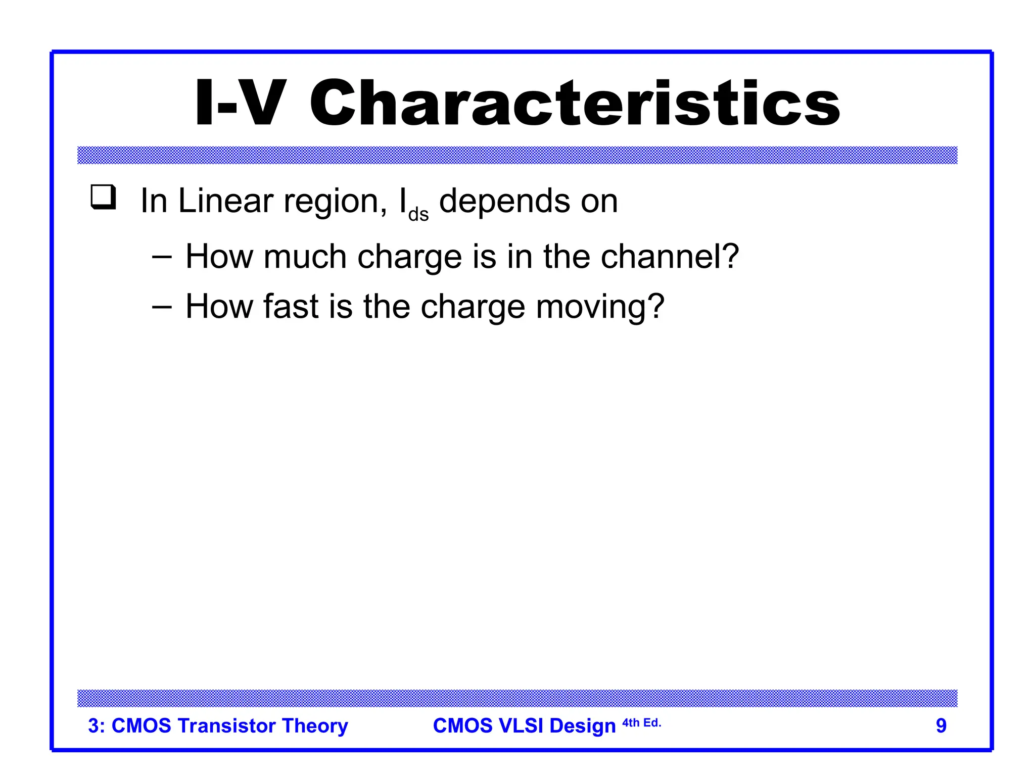 CMOS VLSI Design
CMOS VLSI Design 4th Ed.
3: CMOS Transistor Theory 9
I-V Characteristics
 In Linear region, Ids depends on
– How much charge is in the channel?
– How fast is the charge moving?
 