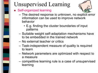 Unsupervised Learning
Self-organized learning
– The desired response is unknown, no explicit error
information can be used to improve network
behavior
• E.g. finding the cluster boundaries of input
patterns
– Suitable weight self-adaptation mechanisms have
to be embedded in the trained network
– No external teacher or critics
– Task-independent measure of quality is required
to learn
– Network parameters are optimized with respect to
a measure
– competitive learning rule is a case of unsupervised
learning
 