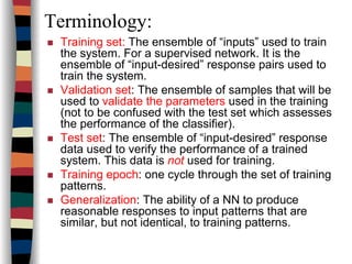 Terminology:
Training set: The ensemble of “inputs” used to train
the system. For a supervised network. It is the
ensemble of “input-desired” response pairs used to
train the system.
Validation set: The ensemble of samples that will be
used to validate the parameters used in the training
(not to be confused with the test set which assesses
the performance of the classifier).
Test set: The ensemble of “input-desired” response
data used to verify the performance of a trained
system. This data is not used for training.
Training epoch: one cycle through the set of training
patterns.
Generalization: The ability of a NN to produce
reasonable responses to input patterns that are
similar, but not identical, to training patterns.
 