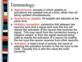 Terminology:
Asynchronous: process in which weights or
activations are updated one at a time, rather than all
being updated simultaneously.
Synchronous updates: All weights are adjusted at the
same time.
Inhibitory connection: connection link between two
neurons such that a signal sent over this link will
reduce the activation of the neuron that receives the
signal . This may result from the connection having a
negative weight, or from the signal received being
used to reduce the activation of a neuron by scaling
the net input the neuron receives from other neurons.
Activation: a node’s level of activity; the result of
applying the activation function to the net input to the
node. Typically this is also the value the node
transmits.
 