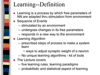 Learning--Definition
Learning is a process by which free parameters of
NN are adapted thru stimulation from environment
Sequence of Events
– stimulated by an environment
– undergoes changes in its free parameters
– responds in a new way to the environment
Learning Algorithm
– prescribed steps of process to make a system
learn
• ways to adjust synaptic weight of a neuron
– No unique learning algorithms - kit of tools
The Lecture covers
– five learning rules, learning paradigms
– probabilistic and statistical aspect of learning
 