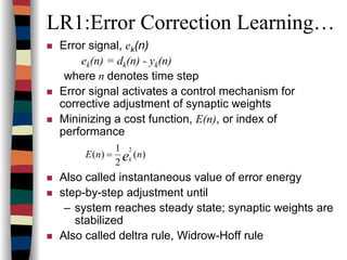 LR1:Error Correction Learning…
Error signal, ek(n)
ek(n) = dk(n) - yk(n)
where n denotes time step
Error signal activates a control mechanism for
corrective adjustment of synaptic weights
Mininizing a cost function, E(n), or index of
performance
Also called instantaneous value of error energy
step-by-step adjustment until
– system reaches steady state; synaptic weights are
stabilized
Also called deltra rule, Widrow-Hoff rule
)(
2
1
)(
2
nnE ek
=
 