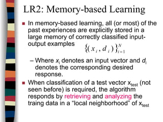 LR2: Memory-based Learning
In memory-based learning, all (or most) of the
past experiences are explicitly stored in a
large memory of correctly classified input-
output examples
– Where xi denotes an input vector and di
denotes the corresponding desired
response.
When classification of a test vector xtest (not
seen before) is required, the algorithm
responds by retrieving and analyzing the
traing data in a “local neighborhood” of xtest
{ }N
iii dx 1
),( =
 