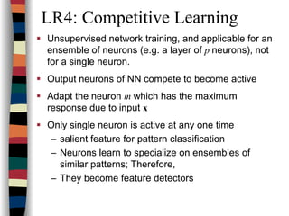 LR4: Competitive Learning
Unsupervised network training, and applicable for an
ensemble of neurons (e.g. a layer of p neurons), not
for a single neuron.
Output neurons of NN compete to become active
Adapt the neuron m which has the maximum
response due to input x
Only single neuron is active at any one time
– salient feature for pattern classification
– Neurons learn to specialize on ensembles of
similar patterns; Therefore,
– They become feature detectors
 