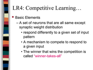 LR4: Competitive Learning…
Basic Elements
– A set of neurons that are all same except
synaptic weight distribution
• respond differently to a given set of input
pattern
• A mechanism to compete to respond to
a given input
• The winner that wins the competition is
called “winner-takes-all”
 