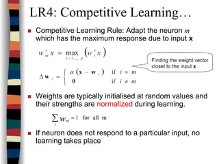 LR4: Competitive Learning…
Competitive Learning Rule: Adapt the neuron m
which has the maximum response due to input x
Weights are typically initialised at random values and
their strengths are normalized during learning.
If neuron does not respond to a particular input, no
learning takes place
mallfor1=∑j
mjw
 