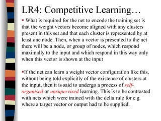 LR4: Competitive Learning…
What is required for the net to encode the training set is
that the weight vectors become aligned with any clusters
present in this set and that each cluster is represented by at
least one node. Then, when a vector is presented to the net
there will be a node, or group of nodes, which respond
maximally to the input and which respond in this way only
when this vector is shown at the input
If the net can learn a weight vector configuration like this,
without being told explicitly of the existence of clusters at
the input, then it is said to undergo a process of self-
organised or unsupervised learning. This is to be contrasted
with nets which were trained with the delta rule for e.g.
where a target vector or output had to be supplied.
 