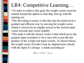 LR4: Competitive Learning…
In order to achieve this goal, the weight vectors must be
rotated around the sphere so that they line up with the
training set.
The first thing to notice is that this may be achieved in a
gradual and efficient way by moving the weight vector
which is closest (in an angular sense) to the current input
vector towards that vector slightly.
The node k with the closest vector is that which gives the
greatest input excitation v=w.x since this is just the dot
product of the weight and input vectors. As shown below,
the weight vector of node k may be aligned more closely
with the input if a change is made according to
)(x j mjmj ww −=∆ α
 