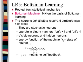 LR5: Boltzman Learning
Rooted from statistical mechanics
Boltzman Machine : NN on the basis of Boltzman
learning
The neurons constitute a recurrent structure (see
next slide)
– They are stochastic neurons
– operate in binary manner: “on”: +1 and “off”: -1
– Visible neurons and hidden neurons
– energy function of the machine (xj = state of
neuron j):
– means no self feedback
jk
j k
kj xxwE ∑∑−=
2
1
j ≠ k
j ≠ k
 