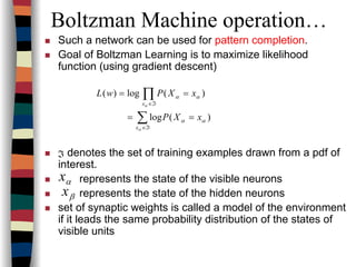 Boltzman Machine operation…
Such a network can be used for pattern completion.
Goal of Boltzman Learning is to maximize likelihood
function (using gradient descent)
denotes the set of training examples drawn from a pdf of
interest.
represents the state of the visible neurons
represents the state of the hidden neurons
set of synaptic weights is called a model of the environment
if it leads the same probability distribution of the states of
visible units
ℑ
)(log
)(log)(
αα
αα
α
α
xXP
xXPwL
x
x
==
==
∑
∏
ℑ∈
ℑ∈
αx
βx
 