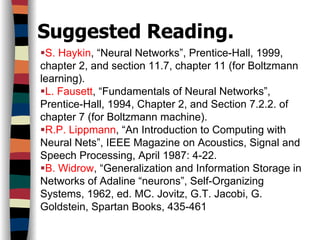 Suggested Reading.
S. Haykin, “Neural Networks”, Prentice-Hall, 1999,
chapter 2, and section 11.7, chapter 11 (for Boltzmann
learning).
L. Fausett, “Fundamentals of Neural Networks”,
Prentice-Hall, 1994, Chapter 2, and Section 7.2.2. of
chapter 7 (for Boltzmann machine).
R.P. Lippmann, “An Introduction to Computing with
Neural Nets”, IEEE Magazine on Acoustics, Signal and
Speech Processing, April 1987: 4-22.
B. Widrow, “Generalization and Information Storage in
Networks of Adaline “neurons”, Self-Organizing
Systems, 1962, ed. MC. Jovitz, G.T. Jacobi, G.
Goldstein, Spartan Books, 435-461
 