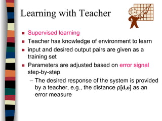 Learning with Teacher
Supervised learning
Teacher has knowledge of environment to learn
input and desired output pairs are given as a
training set
Parameters are adjusted based on error signal
step-by-step
– The desired response of the system is provided
by a teacher, e.g., the distance ρ[d,o] as an
error measure
 