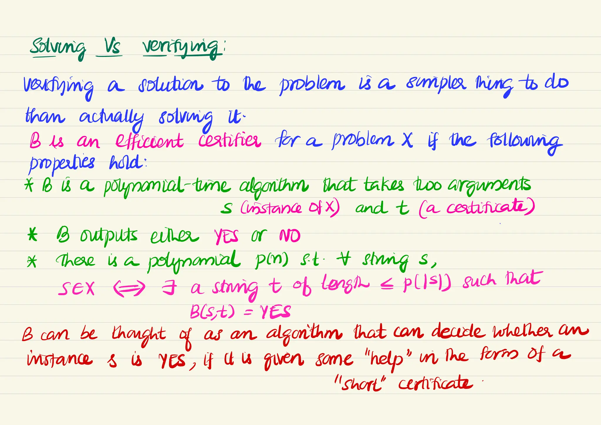 Solving Is verifying:
verifying a solution to the problem is a simpler thing to do
than
actually solving it
.
B is an efficient certifies for a problem X If the
following
properties hold:
* B is a
polynomial-time algorithm that takes two arguments
sChistance of X) and + (a certificate)
&
* B outputs either YES or NO
A there is a
polynomial pin) st . strings ,
seX #) - a
string t of length <P(ISI) such that
B(s
,
t) =
YES
B can be
thought of as an algorithm that can decide whether an
instance s is YES , if it is
given some "help" in the form of a
"short" certificate
 