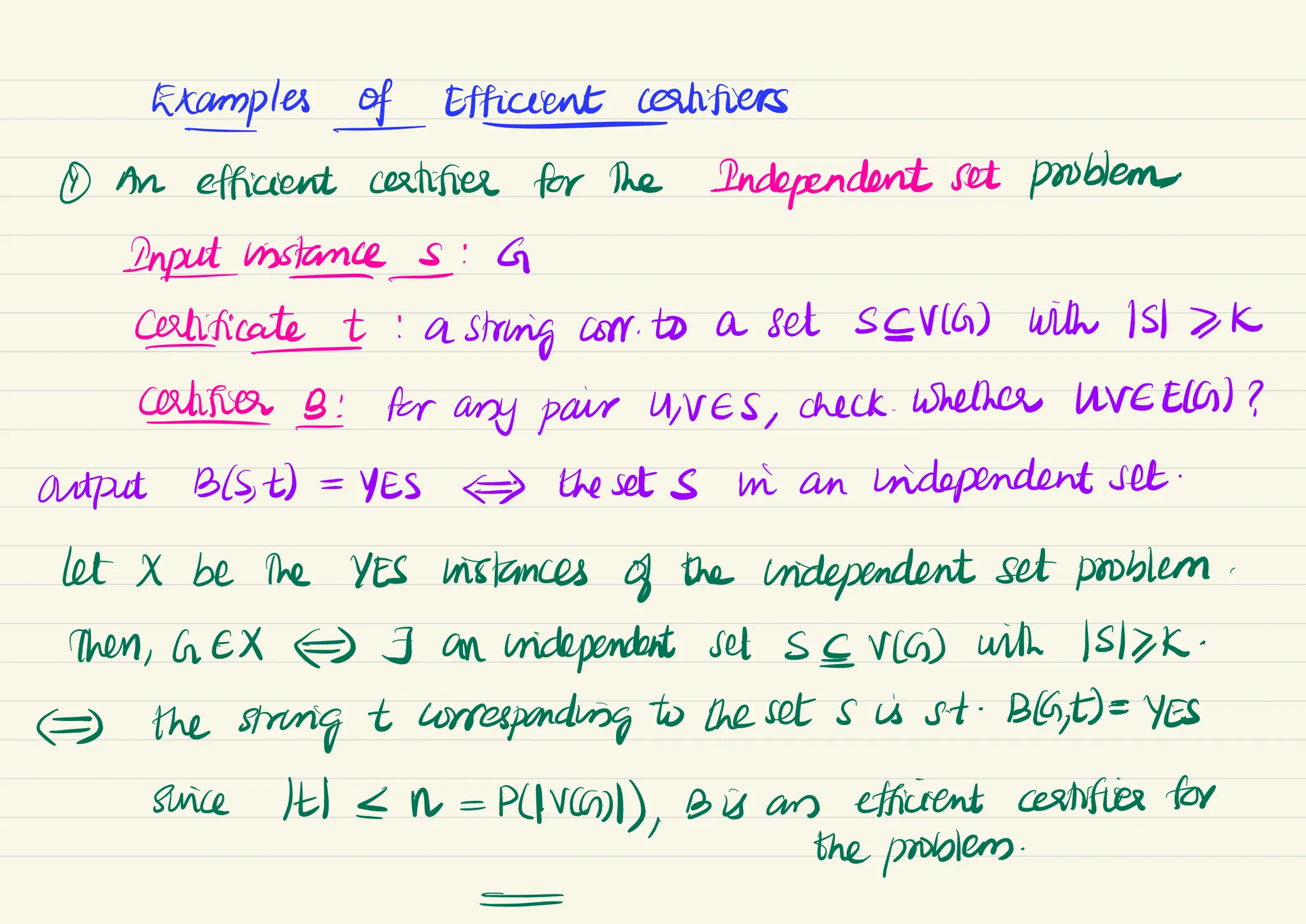 Examples & Efficient
certifiers
① An efficient certifies for the Independent set problem
,
In instances : G
certificate + : a
string corr to a set SEVIG) with 1517K
-
Califier B: for any pair UNES,
check .
Whether UVEECG) ?
output B(S
, t) =
YES
) the sets in an independent set
.
let X be the YES histances of the independent set problem.
then, GEX#) J an independent set SEV(G) with 1SK
/K
-
E) the string t corresponding to the set s is st .
Bla,
t)=
YES
swice It <N =
P(IVC)),
Bis are efficient certifies for
the problem.
-
 