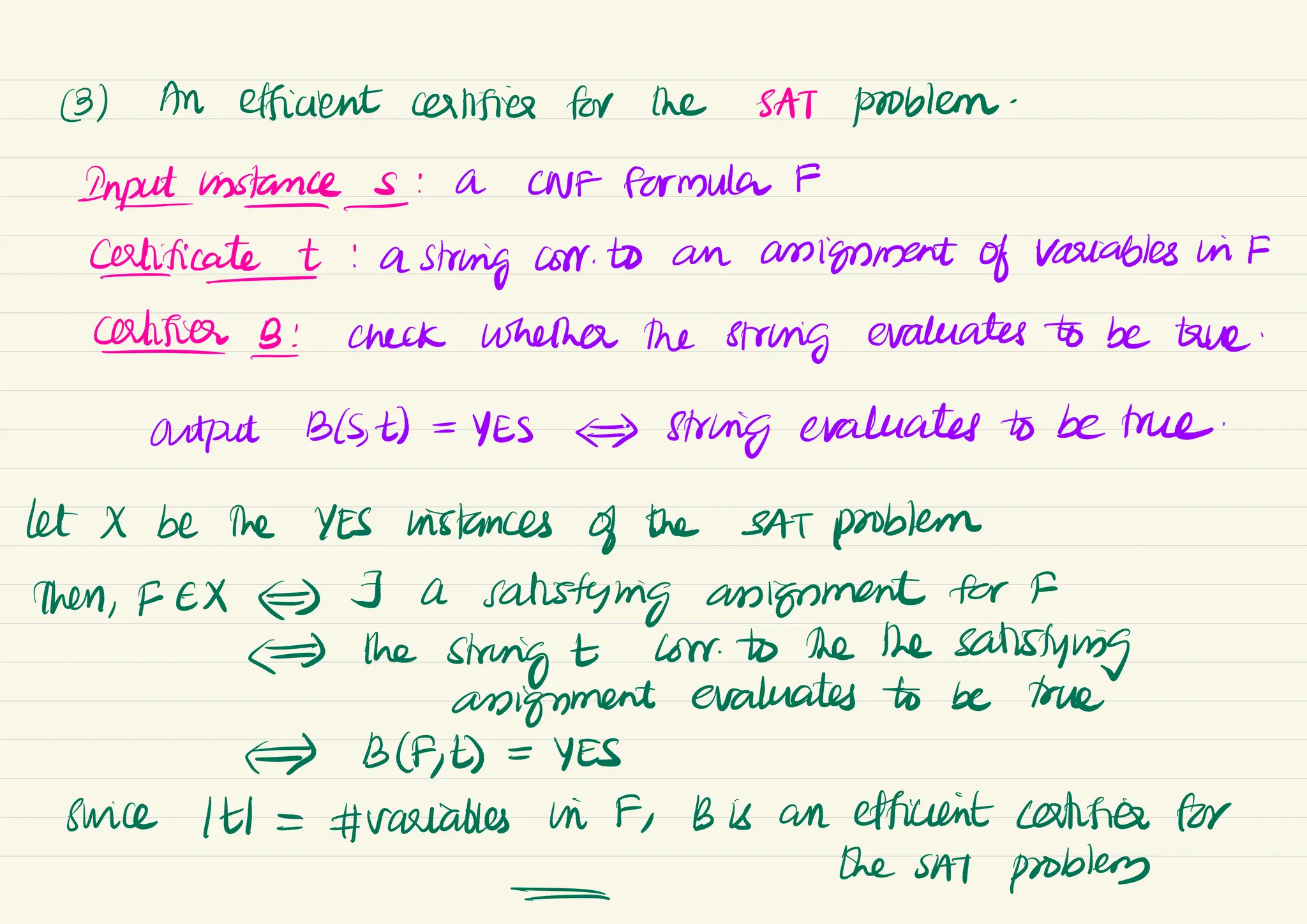 (3) An efficient certifies for the SAT problem-
Instances : a CNF Formula #
certificate : a
string corr to an assignment of variables in F
-
Califier B: check whether the string evaluates to be true
-
output B(St) =
YES
) String evaluates to be true
.
let X be the YES histances of the SAT problem
then, FEX) J a
satisfying angement for F
# the
string t low to the the
satisfying
anignment evaluates to be true
=> B(AE) =
YES
Swice (t =
#variables in F, B is an efficient certifies for
-
the
sA
T problem
-
 