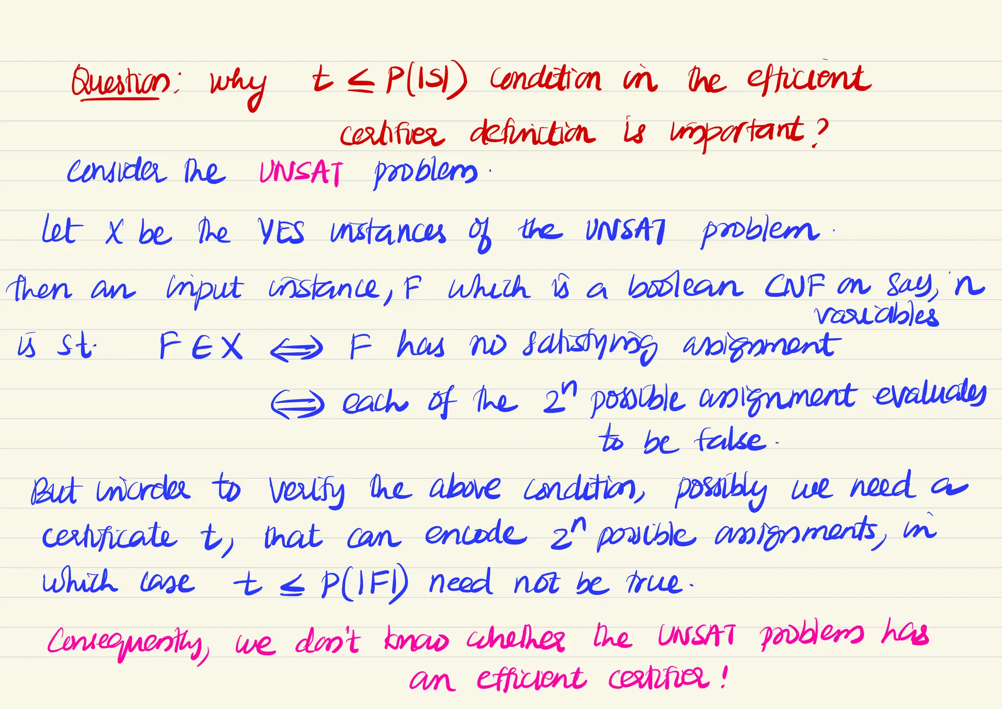 Quan:
why t[P(IS) condition in the efficient
certifies definition is important ?
consider the UNSAT problem.
let X be the YES instances of the UNSAT problem.
then an Input instance,
# which is a boolean CNF on say
,
in
variables
i St.
FEX #S # has no satisfying abigument
= each of the 2" possible assignment evaluates
to be false.
But wades to verify the above condition, possibly we need a
certificate t,
that can encode 2"possible assignments
,
in
which case t & P(IF) need not be true.
consequently,
we don't know whether the UNSAT problems has
an efficient certifies !
 
