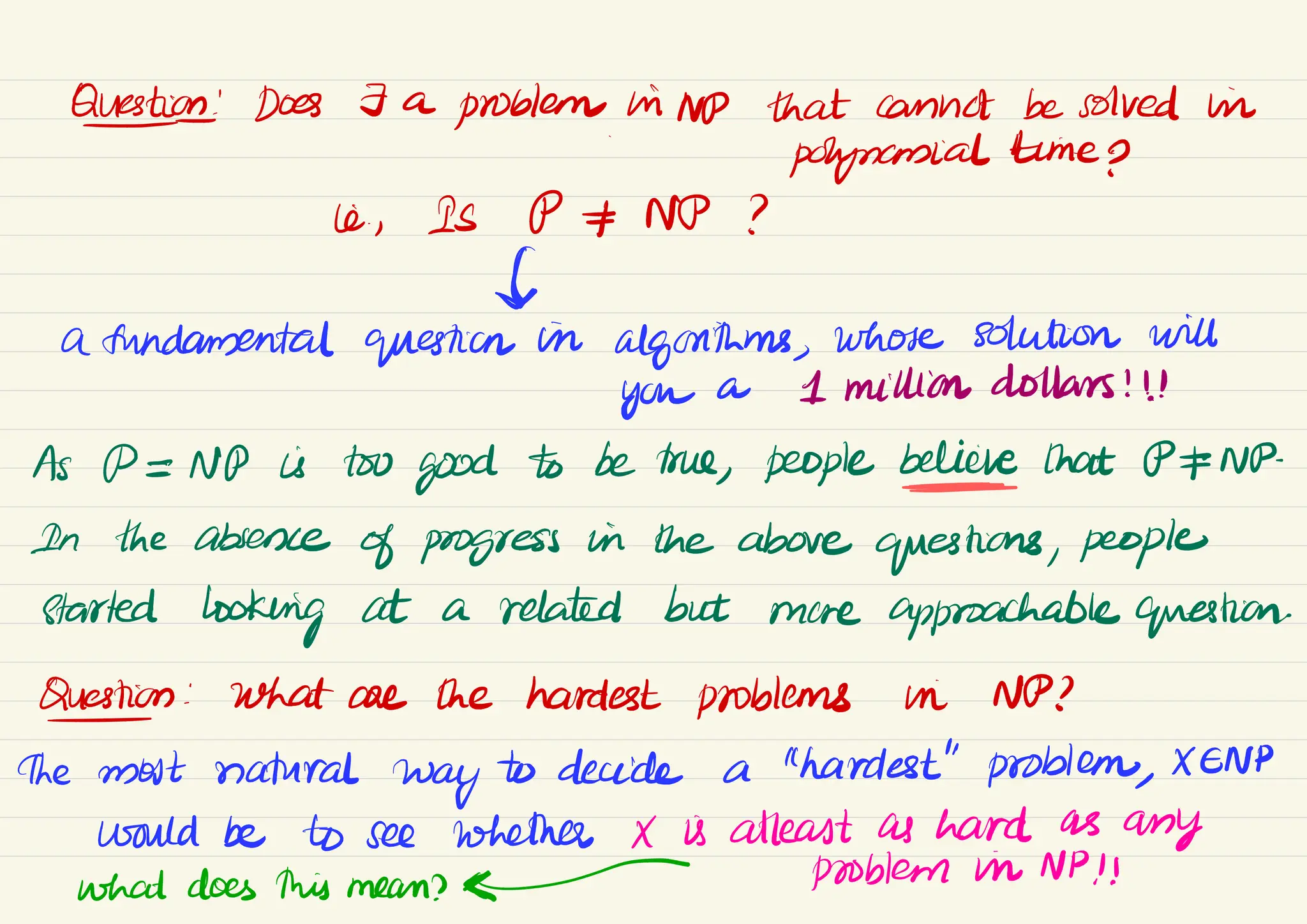 Question
! Does 7 a
problem hiND that cannot be solved in
&
polynomial time p
ic, Is P*NP ?
#
a fundamental question in
algorithms,
whose solution will
you a 1 million dollars !!!
As PENP is two
good to be true, people believe that OENP-
In the absence
of progress in the above
questions, people
started
looking at a related but more approachable question
Question : What are the hardest problems in NP?
-
the most natural
way
to decide a "hardest" problem,
XENP
would be to see whether X is atleast as hard as
any
what does this mean? problem in NP!!
 