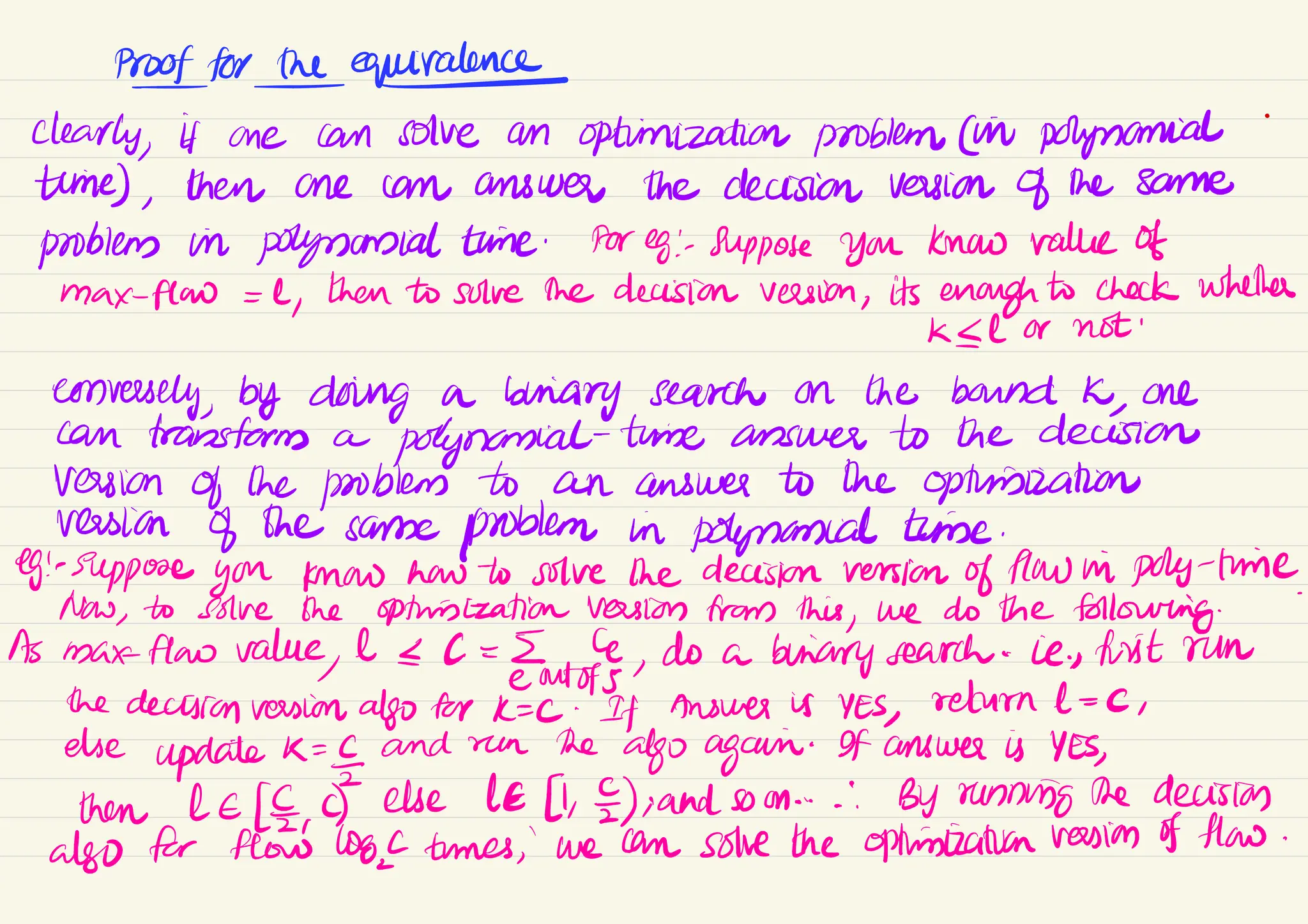 Prooffortheequivalence
-
clearly,
if one can solve an optimization problem (in polynomial
time) ,
then one can answer the decision version of the same
problems in polynomial time ·
Her eg : suppose you know value of
max-flow =1
,
then to solve the decision version ,
its enough to check whether
KIl or not
conversely, by doing a briary search on the bound K
,
one
can transform a
polynomial-time answer to the decision
version of the problem to an answer to the optimization
version of the same
problem in polynomial time.
eg!-
Suppose you know how to solve the decision version of flaw in poly-time.
Now,
to solve the optimization version from this
,
we do the following
.
As max flaw value 11 = C
,
do a binary search -
ie, first run
(
eoutofs
the decision version also for K= C
. If Answer is YES, return 1 = c
,
else
update K
=
and run the
algo again
.
If answer is YES
,
then leCE,
C) ele le11, 2),and som .... By running the decision
also for flow log times , ' we can solve the optimistication version of flow.
 