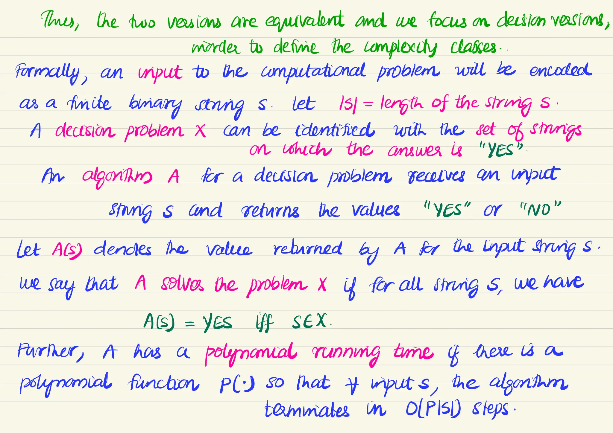 thus,
the two versions are equivalent and we focus on decision versions,
morder to define thecomplexity classes
.
Formally,
an input to the computational problem will be encoded
as a finite
binary string s .
Let
Isl =
length of the strings .
A decision problem X can be identified with the set of strings
on which the answer is "YES".
An algorithms A for a decision problem receives an input
stungs and returns the values "YES" Or "NO"
Let Als) dendes the value returned by
A for the Input strings .
we
say that A solves the problem X
if for all string s
,
we have
Als) =
YES If SEX
.
Further
, A has a
polynomial running time if there is a
polynomial function PC) so
that inputs , the algorithm
taminates in OIPISD) steps.
 