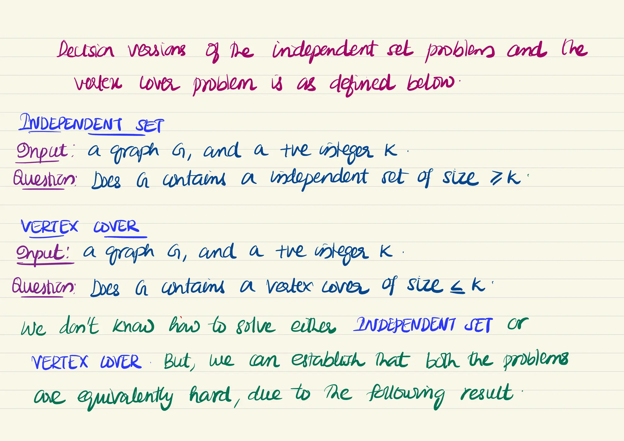 Decision versions of the independent set problems and the
verter cover problem is as defined below
.
INDEPENDENT
SET
Input : a
graph G ,
and a the integer K
.
Question: Does a contains a independent set of size >K.
HERTEXCOVEh G ,
and a the integer K.
Question: Does a contains a Vertex cover of size <K.
We don't know how to solve either INDEPENDENT SET Or
VERTEX LOVER .
But
, we can establish that both the problems
are equivalently hard,
due to the
following result
.
 
