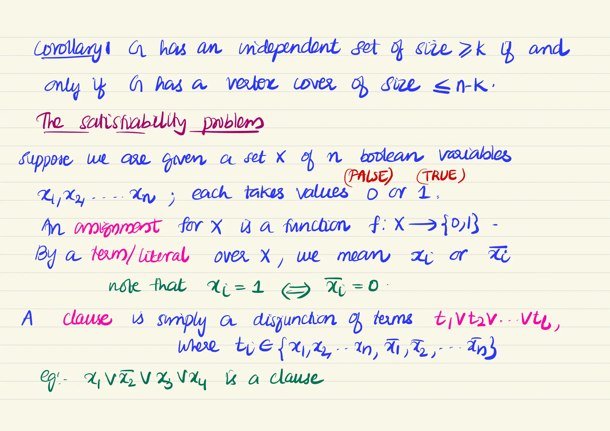Coronary : G has an independent set of size >K if and
only if G has a verter cover
of size N-K.
the
satisfability/
problems
suppose we are
given a set X
of
a boolean variables
CFALSE) GRUES
14
, -- -
ew ;
each takes values 0 or 1 :
An anignment for X is a function f:X - 50, 13-
By a term/literal over X ,
we mean
ei or ste
note that di = 1
(f I = 0
.
A clause is
smiply a disjunction of terms tivtzV . . . Uty
,
where tre [x,-Un, , ,
- -
an
eg: 1, Vevevey is a clause
 