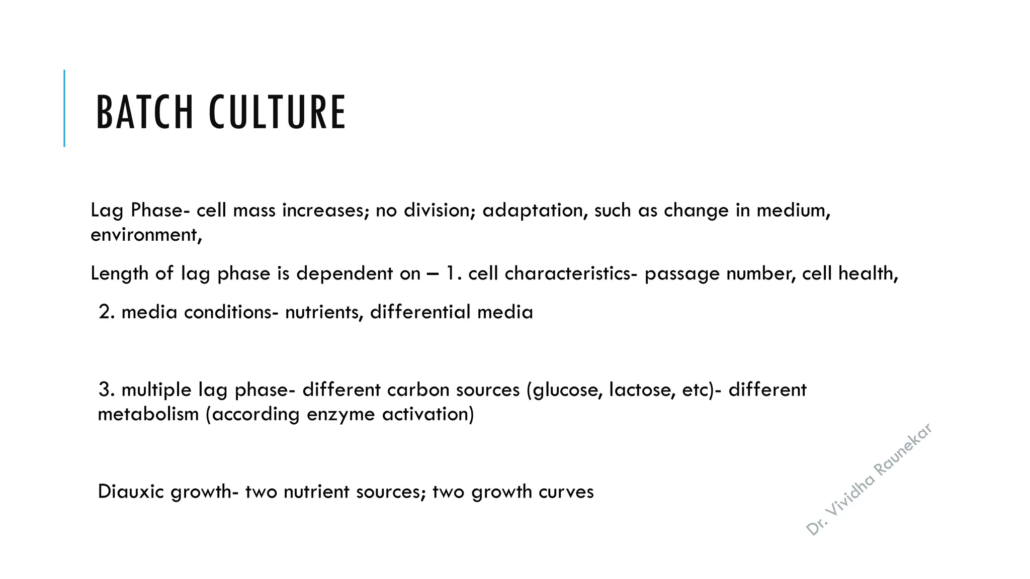 Dr. Vividha
Raunekar
BATCH CULTURE
Lag Phase- cell mass increases; no division; adaptation, such as change in medium,
environment,
Length of lag phase is dependent on – 1. cell characteristics- passage number, cell health,
2. media conditions- nutrients, differential media
3. multiple lag phase- different carbon sources (glucose, lactose, etc)- different
metabolism (according enzyme activation)
Diauxic growth- two nutrient sources; two growth curves
 