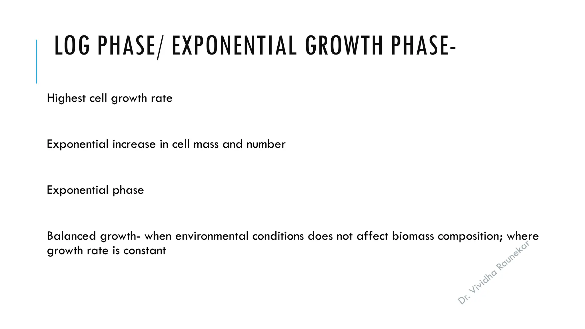Dr. Vividha
Raunekar
LOG PHASE/ EXPONENTIAL GROWTH PHASE-
Highest cell growth rate
Exponential increase in cell mass and number
Exponential phase
Balanced growth- when environmental conditions does not affect biomass composition; where
growth rate is constant
 