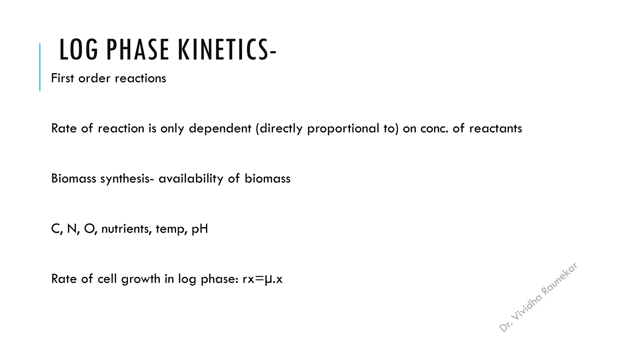 Dr. Vividha
Raunekar
LOG PHASE KINETICS-
First order reactions
Rate of reaction is only dependent (directly proportional to) on conc. of reactants
Biomass synthesis- availability of biomass
C, N, O, nutrients, temp, pH
Rate of cell growth in log phase: rx=µ.x
 