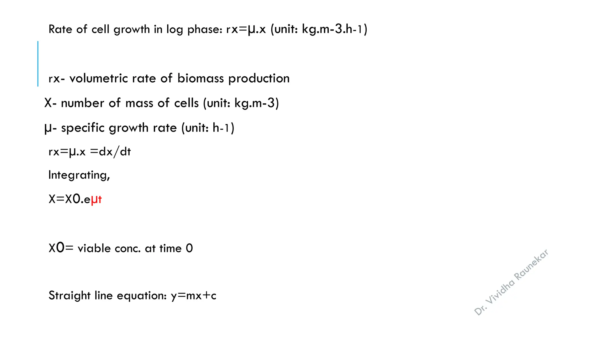 Dr. Vividha
Raunekar
Rate of cell growth in log phase: rx=µ.x (unit: kg.m-3.h-1)
rx- volumetric rate of biomass production
X- number of mass of cells (unit: kg.m-3)
µ- specific growth rate (unit: h-1)
rx=µ.x =dx/dt
Integrating,
X=X0.eµt
X0= viable conc. at time 0
Straight line equation: y=mx+c
 