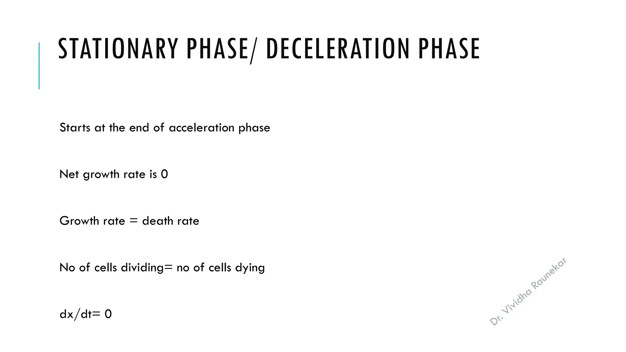 Dr. Vividha
Raunekar
STATIONARY PHASE/ DECELERATION PHASE
Starts at the end of acceleration phase
Net growth rate is 0
Growth rate = death rate
No of cells dividing= no of cells dying
dx/dt= 0
 