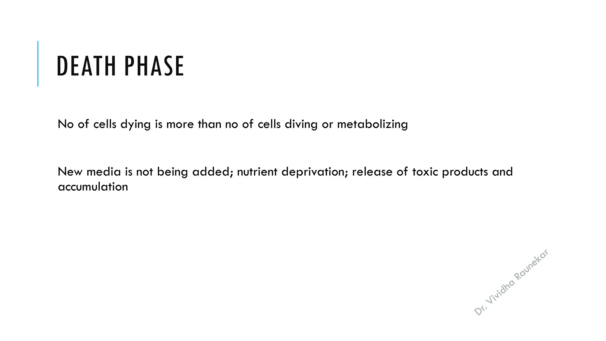 Dr. Vividha
Raunekar
DEATH PHASE
No of cells dying is more than no of cells diving or metabolizing
New media is not being added; nutrient deprivation; release of toxic products and
accumulation
 