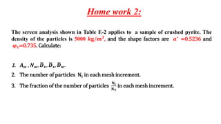 Home work 2:
The screen analysis shown in Table E-2 applies to a sample of crushed pyrite. The
density of the particles is 5000 𝒌𝐠/𝐦𝟑, and the shape factors are 𝒂∗ =0.5236 and
𝝋𝒔=0.735. Calculate:
1. 𝑨𝒘 , 𝑵𝒘, ഥ
𝑫𝒗, ഥ
𝑫𝒔, ഥ
𝑫𝒘.
2. The number of particles 𝐍𝐢 in each mesh increment.
3. The fraction of the number of particles
𝐍𝐢
𝐍𝐓
in each mesh increment.
 