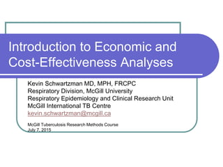 Introduction to Economic and
Cost-Effectiveness Analyses
Kevin Schwartzman MD, MPH, FRCPC
Respiratory Division, McGill University
Respiratory Epidemiology and Clinical Research Unit
McGill International TB Centre
kevin.schwartzman@mcgill.ca
McGill Tuberculosis Research Methods Course
July 7, 2015
 