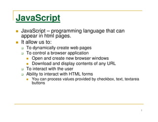 JavaScript
 JavaScript – programming language that can
 appear in html pages.
 It allow us to:
   To dynamically create web pages
   To control a browser application
     Open and create new browser windows
     Download and display contents of any URL
   To interact with the user
   Ability to interact with HTML forms
     You can process values provided by checkbox, text, textarea
     buttons




                                                                   1
 