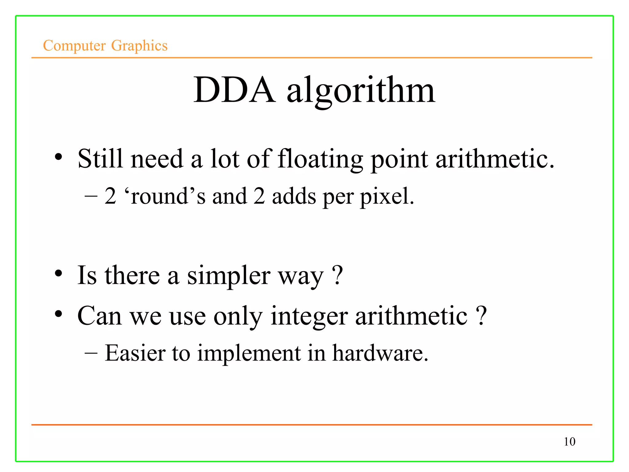 Computer Graphics


                    DDA algorithm
 • Still need a lot of floating point arithmetic.
     – 2 ‘round’s and 2 adds per pixel.


 • Is there a simpler way ?
 • Can we use only integer arithmetic ?
     – Easier to implement in hardware.


                                                    10
 