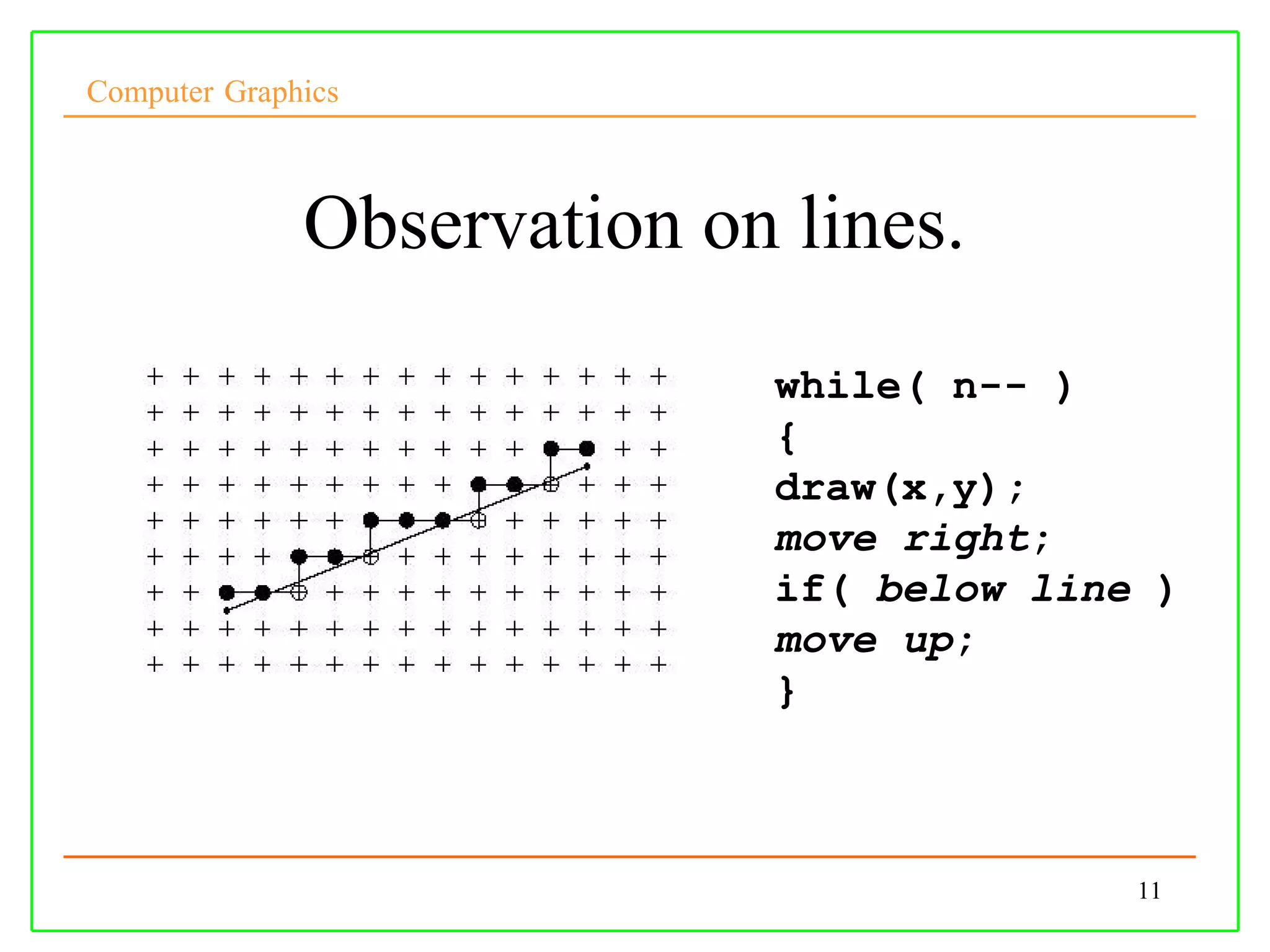 Computer Graphics



              Observation on lines.
                            while( n-- )
                            {
                            draw(x,y);
                            move right;
                            if( below line )
                            move up;
                            }



                                          11
 